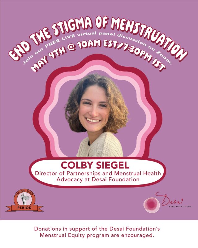 Meet Panelist #4 Colby Siegel
Colby Siegel, Director of Partnerships and Menstrual Health Advocacy, The Desai Foundation.

Colby works at the intersection of gender equity, community health, and large-scale social impact across India and the United States. At Desai Foundation, she leads the work that expands menstrual health access, builds the partnerships that make that access possible. 

She holds a Master's in Global Affairs with a concentration in Global Gender Studies from NYU, where her research traced the lines between menstrual health, gender-based violence, and the conditions inside refugee camps, an unmistakably intersectional lens she still brings to every room she enters.
Her writing has appeared in Ms. Magazine and Indiaspora.

Join us as Colby helps us think bigger about what it takes to end period stigma, not in slogans,  but in systems.

Tune in live - May 4, 2026 · 10AM EST / 7:30PM IST 
Link - https://give.gofundme.com/PYPPanel26

#PledgeYourPeriod #DesaiFoundation #MenstrualHealth #GenderEquity #PeriodPositive #EndTheStigma #PartnershipsForChange #WomenLeadingChange